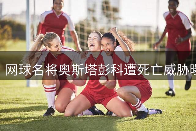 网球名将奥斯塔彭科遭死亡威胁曝光 德约科维奇提出颠覆性赛制改革